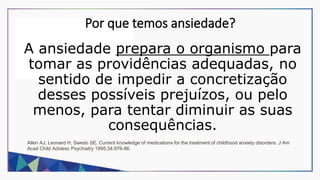 Por que temos ansiedade?
A ansiedade prepara o organismo para
tomar as providências adequadas, no
sentido de impedir a concretização
desses possíveis prejuízos, ou pelo
menos, para tentar diminuir as suas
consequências.
Allen AJ, Leonard H, Swedo SE. Current knowledge of medications for the treatment of childhood anxiety disorders. J Am
Acad Child Adolesc Psychiatry 1995;34:976-86.
 