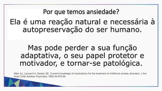 Por que temos ansiedade?
Ela é uma reação natural e necessária à
autopreservação do ser humano.
Mas pode perder a sua função
adaptativa, o seu papel protetor e
motivador, e tornar-se patológica.
Allen AJ, Leonard H, Swedo SE. Current knowledge of medications for the treatment of childhood anxiety disorders. J Am
Acad Child Adolesc Psychiatry 1995;34:976-86.
 