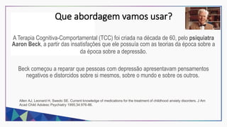Que abordagem vamos usar?
A Terapia Cognitiva-Comportamental (TCC) foi criada na década de 60, pelo psiquiatra
Aaron Beck, a partir das insatisfações que ele possuía com as teorias da época sobre a
da época sobre a depressão.
Beck começou a reparar que pessoas com depressão apresentavam pensamentos
negativos e distorcidos sobre si mesmos, sobre o mundo e sobre os outros.
Allen AJ, Leonard H, Swedo SE. Current knowledge of medications for the treatment of childhood anxiety disorders. J Am
Acad Child Adolesc Psychiatry 1995;34:976-86.
 