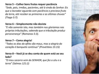 Verso 5 – Colher bons frutos requer paciência
“Sede, pois, irmãos, pacientes, até à vinda do Senhor. Eis
que o lavrador aguarda com paciência o precioso fruto
da terra, até receber as primeiras e as últimas chuvas”
(Tiago 5:7).
Verso 6 – Simplesmente não desista
“E não somente isto, mas também nos gloriamos nas
próprias tribulações, sabendo que a tribulação produz
perseverança” (Romanos 5:3).
Verso 7 – Coma alegria!
“Todos os dias do aflito são maus, mas a alegria do
coração é banquete contínuo” (Provérbios 15:15)
Verso 8 – Você já se deu conta de quem está ao seu
lado?
“O meu socorro vem do SENHOR, que fez o céu e a
terra” (Salmos 121:2)
 
