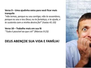 Verso 9 – Uma ajudinha extra para você ficar mais
tranquilo
“não temas, porque eu sou contigo; não te assombres,
porque eu sou o teu Deus; eu te fortaleço, e te ajudo, e
te sustento com a minha destra fiel” (Isaías 41:10)
Verso 10 – Trabalhe mais em sua fé
“Tudo é possível ao que crê” (Marcos 9:23)
DEUS ABENÇOE SUA VIDA E FAMÍLIA!
 