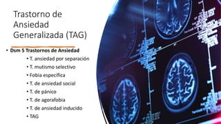 Trastorno de
Ansiedad
Generalizada (TAG)
• Dsm 5 Trastornos de Ansiedad
• T. ansiedad por separación
• T. mutismo selectivo
• Fobia específica
• T. de ansiedad social
• T. de pánico
• T. de agorafobia
• T. de ansiedad inducido
• TAG
 