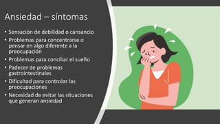 Ansiedad – síntomas
• Sensación de debilidad o cansancio
• Problemas para concentrarse o
pensar en algo diferente a la
preocupación
• Problemas para conciliar el sueño
• Padecer de problemas
gastrointestinales
• Dificultad para controlar las
preocupaciones
• Necesidad de evitar las situaciones
que generan ansiedad
 