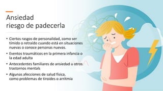 Ansiedad
riesgo de padecerla
• Ciertos rasgos de personalidad, como ser
tímido o retraído cuando está en situaciones
nuevas o conoce personas nuevas.
• Eventos traumáticos en la primera infancia o
la edad adulta
• Antecedentes familiares de ansiedad u otros
trastornos mentals
• Algunas afecciones de salud física,
como problemas de tiroides o arritmia
 