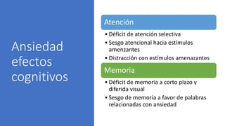 Ansiedad
efectos
cognitivos
Atención
• Déficit de atención selectiva
• Sesgo atencional hacia estímulos
amenzantes
• Distracción con estímulos amenazantes
Memoria
• Déficit de memoria a corto plazo y
diferida visual
• Sesgo de memoria a favor de palabras
relacionadas con ansiedad
 