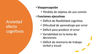 Ansiedad
efecto
cognitivos
• Visopercepción
• Pérdida de objetos de uso común
• Funciones ejecutivas
• Déficit de flexibilidad cognitiva
• Dificultad de aprendizaje por error
• Déficit para predecir el error
• Variabilidad en la toma de
decisiones
• Déficit de memoria de trabajo
verbal y visual
 