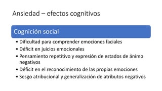 Ansiedad – efectos cognitivos
Cognición social
• Dificultad para comprender emociones faciales
• Déficit en juicios emocionales
• Pensamiento repetitivo y expresión de estados de ánimo
negativos
• Déficit en el reconocimiento de las propias emociones
• Sesgo atribucional y generalización de atributos negativos
 