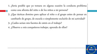 1. ¿Sería posible que yo tomara en alguna ocasión la conducta problema
como una afrenta del niño o de los niños a mi persona?
2. ¿Que tácticas domino para aplicar al niño o al grupo antes de pensar en
cambiarlo de grupo, de escuela o simplemente excluirlo de mi actividad?
3. ¿Cuáles serian mis fuentes de estrés en el trabajo?
4. ¿Observo a mis compañeros trabajar, aprendo de ellos?
 