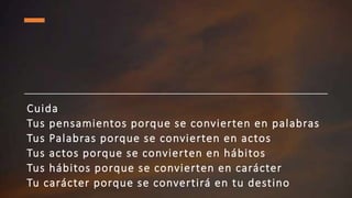 Cuida
Tus pensamientos porque se convierten en palabras
Tus Palabras porque se convierten en actos
Tus actos porque se convierten en hábitos
Tus hábitos porque se convierten en carácter
Tu carácter porque se convertirá en tu destino
 