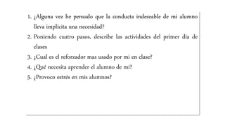 1. ¿Alguna vez he pensado que la conducta indeseable de mi alumno
lleva implícita una necesidad?
2. Poniendo cuatro pasos, describe las actividades del primer día de
clases
3. ¿Cual es el reforzador mas usado por mi en clase?
4. ¿Qué necesita aprender el alumno de mi?
5. ¿Provoco estrés en mis alumnos?
 