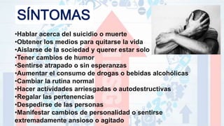 SÍNTOMAS
•Hablar acerca del suicidio o muerte
•Obtener los medios para quitarse la vida
•Aislarse de la sociedad y querer estar solo
•Tener cambios de humor
•Sentirse atrapado o sin esperanzas
•Aumentar el consumo de drogas o bebidas alcohólicas
•Cambiar la rutina normal
•Hacer actividades arriesgadas o autodestructivas
•Regalar las pertenencias
•Despedirse de las personas
•Manifestar cambios de personalidad o sentirse
extremadamente ansioso o agitado
 