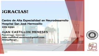 ¡GRACIAS!
Centro de Alta Especialidad en Neurodesarrollo
Hospital San José Hermosillo
109 0591
JUAN CASTILLON MENESES
Psicólogo Clinico
juan.castillon.meneses@gmail.com
6629489147
 