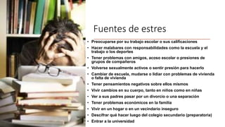 Fuentes de estres
• Preocuparse por su trabajo escolar o sus calificaciones
• Hacer malabares con responsabilidades como la escuela y el
trabajo o los deportes
• Tener problemas con amigos, acoso escolar o presiones de
grupos de compañeros
• Volverse sexualmente activos o sentir presión para hacerlo
• Cambiar de escuela, mudarse o lidiar con problemas de vivienda
o falta de vivienda
• Tener pensamientos negativos sobre ellos mismos
• Vivir cambios en su cuerpo, tanto en niños como en niñas
• Ver a sus padres pasar por un divorcio o una separación
• Tener problemas económicos en la familia
• Vivir en un hogar o en un vecindario inseguro
• Descifrar qué hacer luego del colegio secundario (preparatoria)
• Entrar a la universidad
 