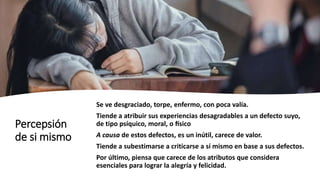 Percepsión
de si mismo
Se ve desgraciado, torpe, enfermo, con poca valía.
Tiende a atribuir sus experiencias desagradables a un defecto suyo,
de tipo psíquico, moral, o físico
A causa de estos defectos, es un inútil, carece de valor.
Tiende a subestimarse a criticarse a sí mismo en base a sus defectos.
Por último, piensa que carece de los atributos que considera
esenciales para lograr la alegría y felicidad.
 
