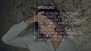 ANSIEDAD
RESPUESTA DE LOS SISTEMAS
COGNITIVOS, AFECTIVOS,
FISIOLÓGICOS Y CONDUCTUALES
QUE SE ANTICIPAN A EVENTOS
IMPREDECIBLES O
INCONTROLABLES QUE SE
CATALOGAN COMO AVERSIVOS
YA QUE AMENAZAN LOS
INTERESES VITALES
 