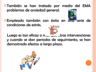También se han tratado por medio del EMA problemas de ansiedad general. Empleado también con éxito en una serie de condiciones de estrés. Luego es tan eficaz o mas que otras intervenciones y cuando se dan periodos de seguimiento, se han demostrado efectos a largo plazo. 