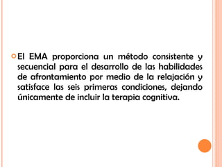 El EMA proporciona un método consistente y secuencial para el desarrollo de las habilidades de afrontamiento por medio de la relajación y satisface las seis primeras condiciones, dejando únicamente de incluir la terapia cognitiva. 