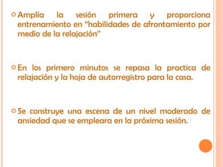 Amplía la sesión primera y proporciona entrenamiento en “habilidades de afrontamiento por medio de la relajación” En los primero minutos se repasa la practica de relajación y la hoja de autorregistro para la casa. Se construye una escena de un nivel moderado de ansiedad que se empleara en la próxima sesión. 