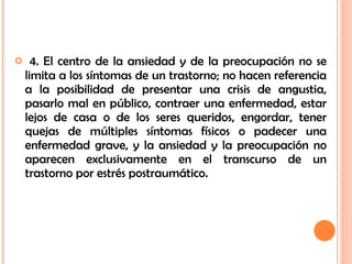 4. El centro de la ansiedad y de la preocupación no se limita a los síntomas de un trastorno; no hacen referencia a la posibilidad de presentar una crisis de angustia, pasarlo mal en público, contraer una enfermedad, estar lejos de casa o de los seres queridos, engordar, tener quejas de múltiples síntomas físicos o padecer una enfermedad grave, y la ansiedad y la preocupación no aparecen exclusivamente en el transcurso de un trastorno por estrés postraumático. 