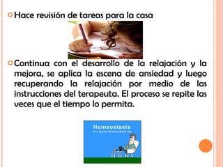 Hace revisión de tareas para la casa Continua con el desarrollo de la relajación y la mejora, se aplica la escena de ansiedad y luego recuperando la relajación por medio de las instrucciones del terapeuta. El proceso se repite las veces que el tiempo lo permita. 