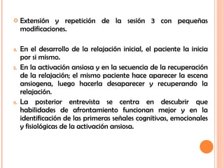 Extensión y repetición de la sesión 3 con pequeñas modificaciones. En el desarrollo de la relajación inicial, el paciente la inicia por si mismo. En la activación ansiosa y en la secuencia de la recuperación de la relajación; el mismo paciente hace aparecer la escena ansiogena, luego hacerla desaparecer y recuperando la relajación. La posterior entrevista se centra en descubrir que habilidades de afrontamiento funcionan mejor y en la identificación de las primeras señales cognitivas, emocionales y fisiológicas de la activación ansiosa. 