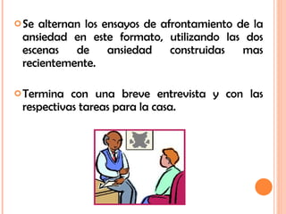 Se alternan los ensayos de afrontamiento de la ansiedad en este formato, utilizando las dos escenas de ansiedad construidas mas recientemente. Termina con una breve entrevista y con las respectivas tareas para la casa. 