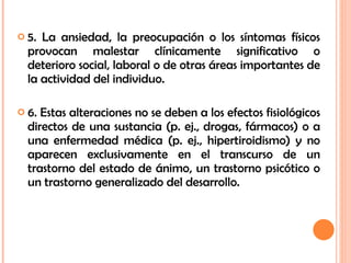 5. La ansiedad, la preocupación o los síntomas físicos provocan malestar clínicamente significativo o deterioro social, laboral o de otras áreas importantes de la actividad del individuo. 6. Estas alteraciones no se deben a los efectos fisiológicos directos de una sustancia (p. ej., drogas, fármacos) o a una enfermedad médica (p. ej., hipertiroidismo) y no aparecen exclusivamente en el transcurso de un trastorno del estado de ánimo, un trastorno psicótico o un trastorno generalizado del desarrollo. 