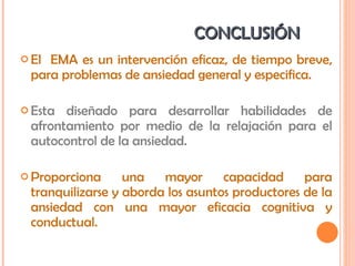 CONCLUSIÓN  El  EMA es un intervención eficaz, de tiempo breve, para problemas de ansiedad general y especifica. Esta diseñado para desarrollar habilidades de afrontamiento por medio de la relajación para el autocontrol de la ansiedad. Proporciona una mayor capacidad para tranquilizarse y aborda los asuntos productores de la ansiedad con una mayor eficacia cognitiva y conductual. 