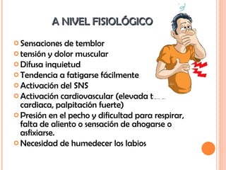 A NIVEL FISIOLÓGICO  Sensaciones de temblor tensión y dolor muscular Difusa inquietud Tendencia a fatigarse fácilmente Activación del SNS Activación cardiovascular (elevada tasa cardiaca, palpitación fuerte) Presión en el pecho y dificultad para respirar, falta de aliento o sensación de ahogarse o asfixiarse. Necesidad de humedecer los labios 
