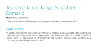 Teoría de James-Lange-Schachter-
Damasio
•Experiencia emocional
“Historia que el encéfalo inventa para explicar las reacciones corporales”.
KANDEL Y OTROS
•“ Córtex, transforma las señales periféricas y elabora una respuesta cognoscitiva a la
información, congruente con la experiencia del individuo y de su contexto social. Es
decir, tiene la capacidad de transformar las señales automáticas, endocrinas y
motrices, generadas por una situación”
 