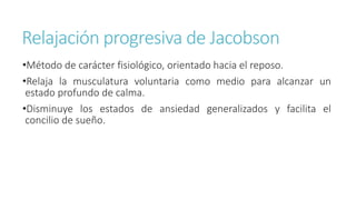 Relajación progresiva de Jacobson
•Método de carácter fisiológico, orientado hacia el reposo.
•Relaja la musculatura voluntaria como medio para alcanzar un
estado profundo de calma.
•Disminuye los estados de ansiedad generalizados y facilita el
concilio de sueño.
 