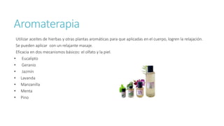 Aromaterapia
Utilizar aceites de hierbas y otras plantas aromáticas para que aplicadas en el cuerpo, logren la relajación.
Se pueden aplicar con un relajante masaje.
Eficacia en dos mecanismos básicos: el olfato y la piel.
• Eucalipto
• Geranio
• Jazmín
• Lavanda
• Manzanilla
• Menta
• Pino
 