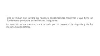 Una definición que integra las nociones psicodinámicas modernas y que tiene un
fundamento primordial en la clínica es la siguiente:
La Neurosis es un trastorno caracterizado por la presencia de angustia y de los
mecanismos de defensa
 