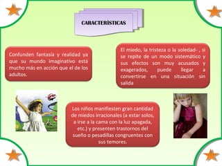 CARACTERÌSTICASCARACTERÌSTICAS
Confunden fantasía y realidad ya
que su mundo imaginativo está
mucho más en acción que el de los
adultos.
El miedo, la tristeza o la soledad- , si
se repite de un modo sistemático y
sus efectos son muy acusados y
exagerados, puede llegar a
convertirse en una situación sin
salida
Los niños manifiesten gran cantidad
de miedos irracionales (a estar solos,
a irse a la cama con la luz apagada,
etc.) y presenten trastornos del
sueño o pesadillas congruentes con
sus temores.
 