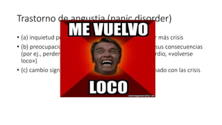 Trastorno de angustia (panic disorder)
• (a) inquietud persistente ante la posibilidad de tener más crisis
• (b) preocupación por las implicaciones de la crisis o sus consecuencias
(por ej., perder el control, sufrir un infarto de miocardio, «volverse
loco»)
• (c) cambio significativo del comportamiento relacionado con las crisis
 