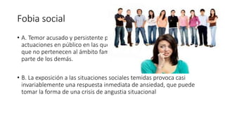 Fobia social
• A. Temor acusado y persistente por una o más situaciones sociales o
actuaciones en público en las que el sujeto se ve expuesto a personas
que no pertenecen al ámbito familiar o a la posible evaluación por
parte de los demás.
• B. La exposición a las situaciones sociales temidas provoca casi
invariablemente una respuesta inmediata de ansiedad, que puede
tomar la forma de una crisis de angustia situacional
 