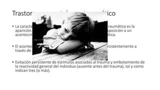 Trastorno por estrés postraumático
• La característica esencial del trastorno por estrés postraumático es la
aparición de síntomas característicos que sigue a la exposición a un
acontecimiento estresante y extremadamente traumática.
• El acontecimiento traumático es reexperimentado persistentemente a
través de una (o más).
• Evitación persistente de estímulos asociados al trauma y embotamiento de
la reactividad general del individuo (ausente antes del trauma), tal y como
indican tres (o más).
 