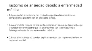 Trastorno de ansiedad debido a enfermedad
médica
• A. La ansiedad prominente, las crisis de angustia o las obsesiones o
compulsiones predominan en el cuadro clínico.
• B. A partir de la historia clínica, de la exploración física o de las pruebas de
laboratorio se demuestra que las alteraciones son la consecuencia
fisiológica directa de una enfermedad médica.
• C. Estas alteraciones no pueden explicarse mejor por la presencia de otro
trastorno mental
 