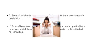 • D. Estas alteraciones no aparecen exclusivamente en el transcurso de
un delirium.
• E. Estas alteraciones provocan un malestar clínicamente significativo o
deterioro social, laboral o de otras áreas importantes de la actividad
del individuo.
 