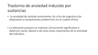 Trastorno de ansiedad inducido por
sustancias
• La ansiedad de carácter prominente, las crisis de angustia o las
obsesiones o compulsiones predominan en el cuadro clínico.
• La alteración provoca un malestar clínciamente significativo o
deterioro social, laboral o de otras áreas importantes de la actividad
del individuo.
 