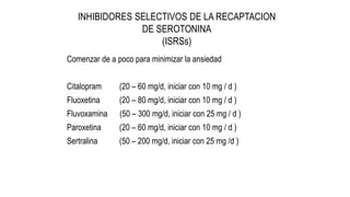 INHIBIDORES SELECTIVOS DE LA RECAPTACION
DE SEROTONINA
(ISRSs)
Comenzar de a poco para minimizar la ansiedad
Citalopram (20 – 60 mg/d, iniciar con 10 mg / d )
Fluoxetina (20 – 80 mg/d, iniciar con 10 mg / d )
Fluvoxamina (50 – 300 mg/d, iniciar con 25 mg / d )
Paroxetina (20 – 60 mg/d, iniciar con 10 mg / d )
Sertralina (50 – 200 mg/d, iniciar con 25 mg /d )
 