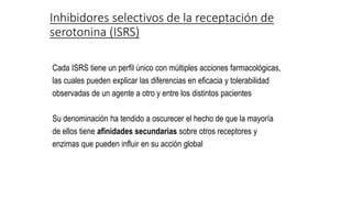 Cada ISRS tiene un perfil único con múltiples acciones farmacológicas,
las cuales pueden explicar las diferencias en eficacia y tolerabilidad
observadas de un agente a otro y entre los distintos pacientes
Su denominación ha tendido a oscurecer el hecho de que la mayoría
de ellos tiene afinidades secundarias sobre otros receptores y
enzimas que pueden influir en su acción global
Inhibidores selectivos de la receptación de
serotonina (ISRS)
 