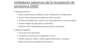 Inhibidores selectivos de la receptación de
serotonina (ISRS)
• Aspectos positivos
• Efecto antipanicoso, antifóbico social, antiobsesivo y antidepresivo.
• Acción sobre componentes cognitivos disfuncionales
• El efecto ansiolítico que a veces no es dependiente de su acción sedativa
• Amplio margen de seguridad en sobredosis
• Generan menor dependencia psíquica que los ansiolíticos
• Aspectos negativos
• Inicio de acción demorada
• Frecuente aumento de la ansiedad en el inicio
• Efectos adversos: cefalea, mareos, gastrointestinales, y sexuales
• Más caros que los antidepresivos tricíclicos
 