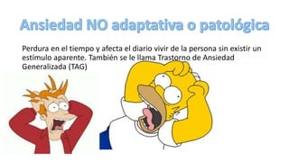 Perdura en el tiempo y afecta el diario vivir de la persona sin existir un
estímulo aparente. También se le llama Trastorno de Ansiedad
Generalizada (TAG)