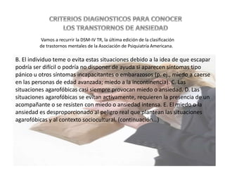 B. El individuo teme o evita estas situaciones debido a la idea de que escapar
podría ser difícil o podría no disponer de ayuda si aparecen síntomas tipo
pánico u otros síntomas incapacitantes o embarazosos (p. ej., miedo a caerse
en las personas de edad avanzada; miedo a la incontinencia). C. Las
situaciones agarofóbicas casi siempre provocan miedo o ansiedad. D. Las
situaciones agarofóbicas se evitan activamente, requieren la presencia de un
acompañante o se resisten con miedo o ansiedad intensa. E. El miedo o la
ansiedad es desproporcionado al peligro real que plantean las situaciones
agarofóbicas y al contexto sociocultural. (continuación…)
Vamos a recurrir la DSM-IV TR, la última edición de la clasificación
de trastornos mentales de la Asociación de Psiquiatría Americana.
 