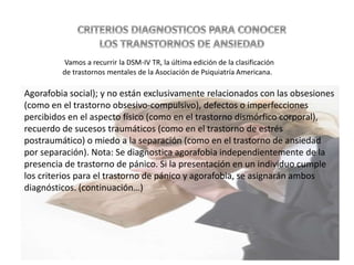 Agorafobia social); y no están exclusivamente relacionados con las obsesiones
(como en el trastorno obsesivo-compulsivo), defectos o imperfecciones
percibidos en el aspecto físico (como en el trastorno dismórfico corporal),
recuerdo de sucesos traumáticos (como en el trastorno de estrés
postraumático) o miedo a la separación (como en el trastorno de ansiedad
por separación). Nota: Se diagnostica agorafobia independientemente de la
presencia de trastorno de pánico. Si la presentación en un individuo cumple
los criterios para el trastorno de pánico y agorafobia, se asignarán ambos
diagnósticos. (continuación…)
Vamos a recurrir la DSM-IV TR, la última edición de la clasificación
de trastornos mentales de la Asociación de Psiquiatría Americana.
 