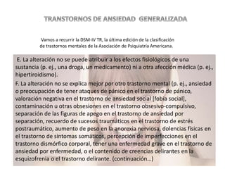 E. La alteración no se puede atribuir a los efectos fisiológicos de una
sustancia (p. ej., una droga, un medicamento) ni a otra afección médica (p. ej.,
hipertiroidismo).
F. La alteración no se explica mejor por otro trastorno mental (p. ej., ansiedad
o preocupación de tener ataques de pánico en el trastorno de pánico,
valoración negativa en el trastorno de ansiedad social [fobia social],
contaminación u otras obsesiones en el trastorno obsesivo-compulsivo,
separación de las figuras de apego en el trastorno de ansiedad por
separación, recuerdo de sucesos traumáticos en el trastorno de estrés
postraumático, aumento de peso en la anorexia nerviosa, dolencias físicas en
el trastorno de síntomas somáticos, percepción de imperfecciones en el
trastorno dismórfico corporal, tener una enfermedad grave en el trastorno de
ansiedad por enfermedad, o el contenido de creencias delirantes en la
esquizofrenia o el trastorno delirante. (continuación…)
Vamos a recurrir la DSM-IV TR, la última edición de la clasificación
de trastornos mentales de la Asociación de Psiquiatría Americana.
 