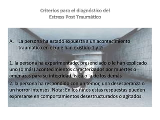 A. La persona ha estado expuesta a un acontecimiento
traumático en el que han existido 1 y 2:
1. la persona ha experimentado, presenciado o le han explicado
uno (o más) acontecimientos caracterizados por muertes o
amenazas para su integridad física o la de los demás
2. la persona ha respondido con un temor, una desesperanza o
un horror intensos. Nota: En los niños estas respuestas pueden
expresarse en comportamientos desestructurados o agitados
 