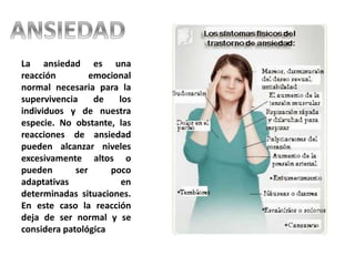 La ansiedad es una
reacción emocional
normal necesaria para la
supervivencia de los
individuos y de nuestra
especie. No obstante, las
reacciones de ansiedad
pueden alcanzar niveles
excesivamente altos o
pueden ser poco
adaptativas en
determinadas situaciones.
En este caso la reacción
deja de ser normal y se
considera patológica
 