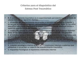 • B. El acontecimiento traumático es re experimentado persistentemente a través de
una (o más) de las siguientes formas:
• 1. recuerdos del acontecimiento recurrentes e intrusos que provocan malestar y
en los que se incluyen imágenes, pensamientos o percepciones. Nota: En los niños
pequeños esto puede expresarse en juegos repetitivos donde aparecen temas o
aspectos característicos del trauma
• 2. sueños de carácter recurrente sobre el acontecimiento, que producen malestar.
Nota: En los niños puede haber sueños terroríficos de contenido irreconocible
• 3. el individuo actúa o tiene la sensación de que el acontecimiento traumático está
ocurriendo (se incluye la sensación de estar reviviendo la experiencia, ilusiones,
alucinaciones y episodios disociativos de flashback, incluso los que aparecen al
despertarse o al intoxicarse). Nota: Los niños pequeños pueden reescenificar el
acontecimiento traumático específico
• 4. malestar psicológico intenso al exponerse a estímulos internos o externos que
simbolizan o recuerdan un aspecto del acontecimiento traumático
• 5. respuestas fisiológicas al exponerse a estímulos internos
 